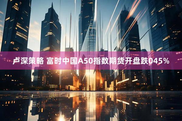 卢深策略 富时中国A50指数期货开盘跌045%