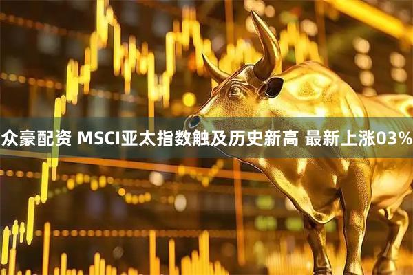 众豪配资 MSCI亚太指数触及历史新高 最新上涨03%