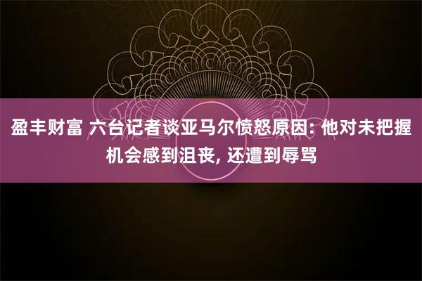 盈丰财富 六台记者谈亚马尔愤怒原因: 他对未把握机会感到沮丧, 还遭到辱骂