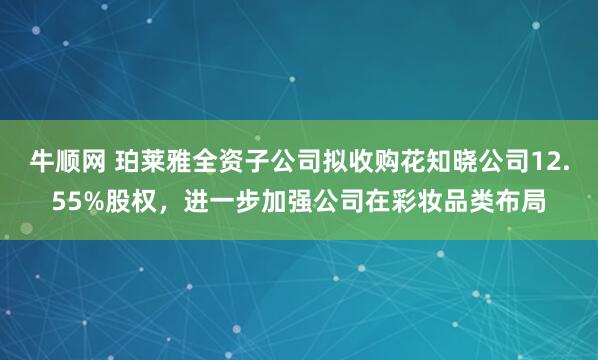 牛顺网 珀莱雅全资子公司拟收购花知晓公司12.55%股权，进一步加强公司在彩妆品类布局