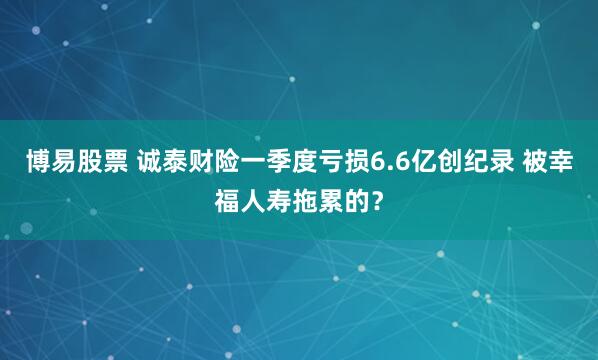 博易股票 诚泰财险一季度亏损6.6亿创纪录 被幸福人寿拖累的？