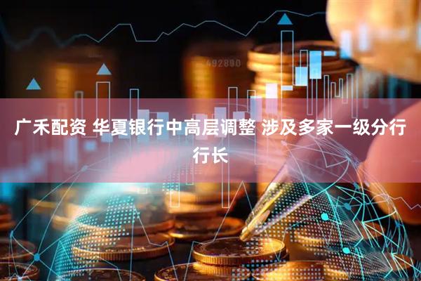 广禾配资 华夏银行中高层调整 涉及多家一级分行行长